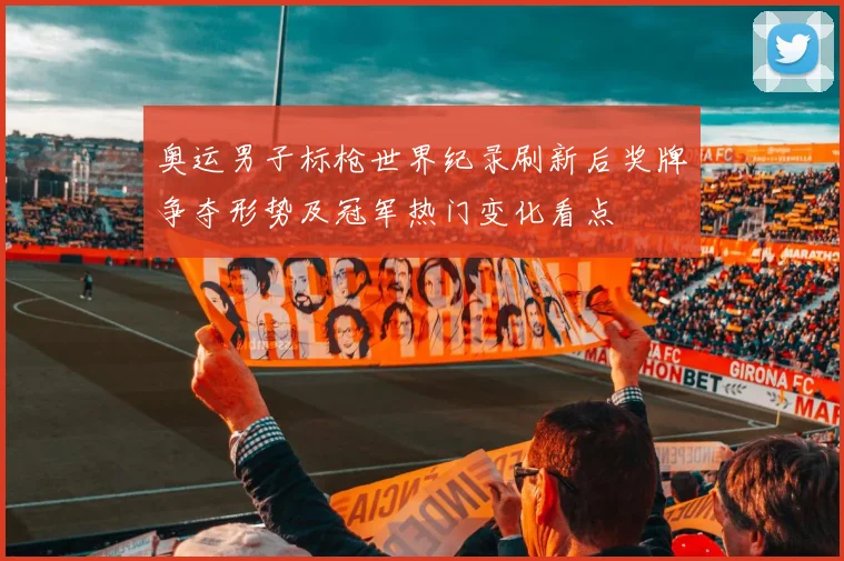 奥运男子标枪世界纪录刷新后奖牌争夺形势及冠军热门变化看点