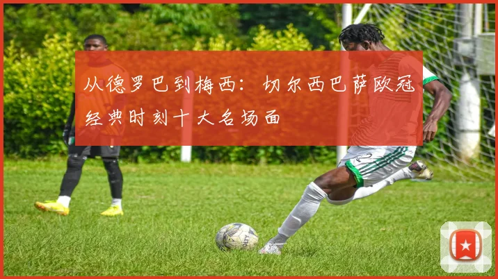 从德罗巴到梅西：切尔西巴萨欧冠经典时刻十大名场面