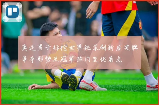 奥运男子标枪世界纪录刷新后奖牌争夺形势及冠军热门变化看点