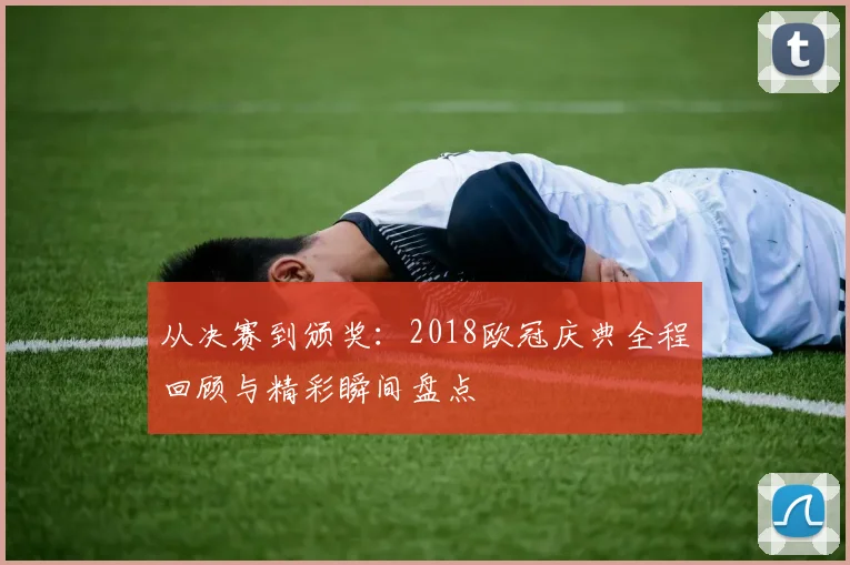 从决赛到颁奖:2018欧冠庆典全程回顾与精彩瞬间盘点