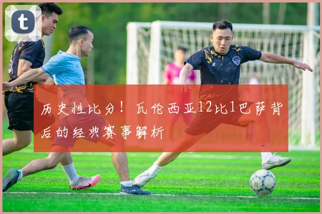 历史性比分！瓦伦西亚12比1巴萨背后的经典赛事解析