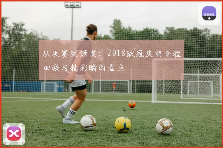 从决赛到颁奖:2018欧冠庆典全程回顾与精彩瞬间盘点