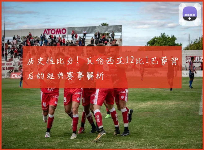 历史性比分！瓦伦西亚12比1巴萨背后的经典赛事解析